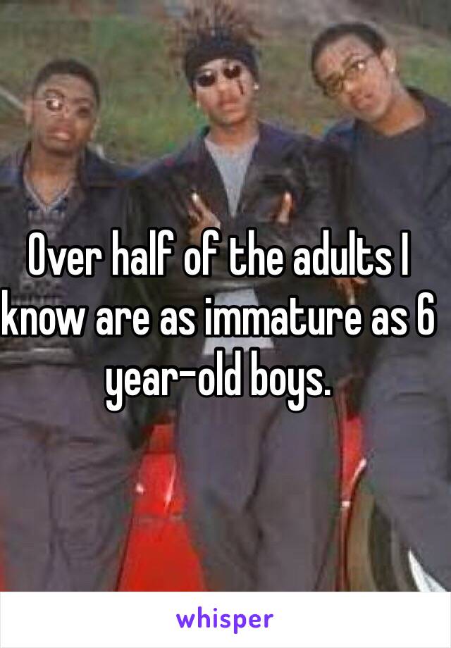 Over half of the adults I know are as immature as 6 year-old boys. 