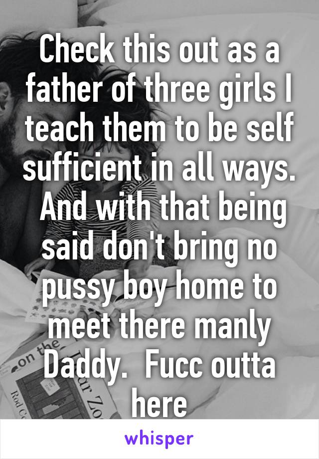 Check this out as a father of three girls I teach them to be self sufficient in all ways.  And with that being said don't bring no pussy boy home to meet there manly Daddy.  Fucc outta here