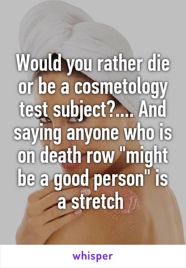 Would you rather die or be a cosmetology test subject?.... And saying anyone who is on death row "might be a good person" is a stretch 