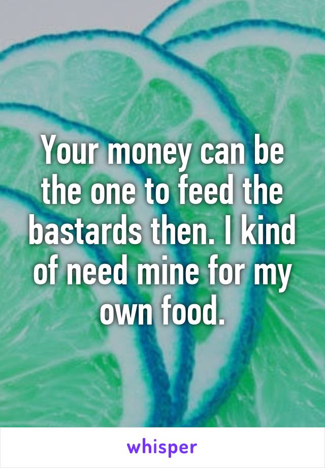 Your money can be the one to feed the bastards then. I kind of need mine for my own food.