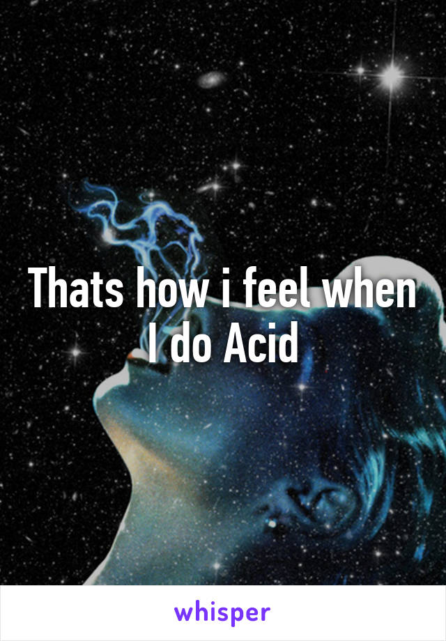 Thats how i feel when I do Acid