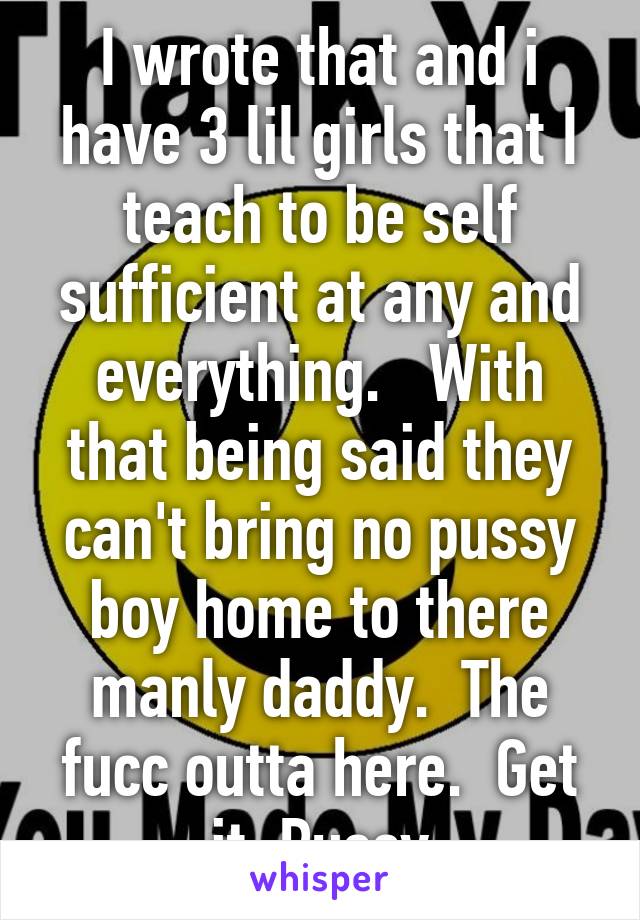 I wrote that and i have 3 lil girls that I teach to be self sufficient at any and everything.   With that being said they can't bring no pussy boy home to there manly daddy.  The fucc outta here.  Get it. Pussy