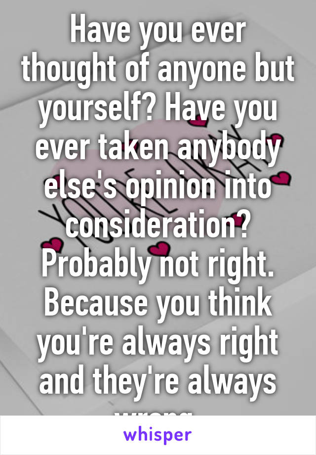 Have you ever thought of anyone but yourself? Have you ever taken anybody else's opinion into consideration? Probably not right. Because you think you're always right and they're always wrong.