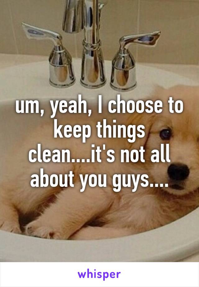 um, yeah, I choose to keep things clean....it's not all about you guys....