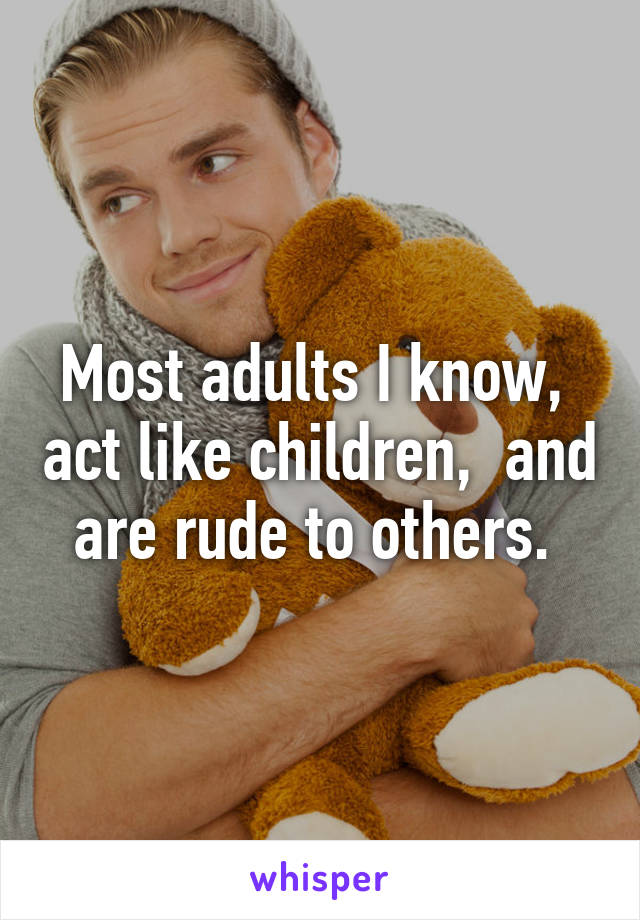 Most adults I know,  act like children,  and are rude to others. 