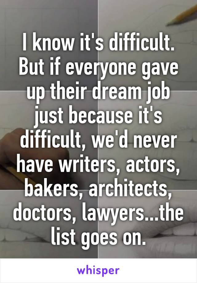 I know it's difficult. But if everyone gave up their dream job just because it's difficult, we'd never have writers, actors, bakers, architects, doctors, lawyers...the list goes on.