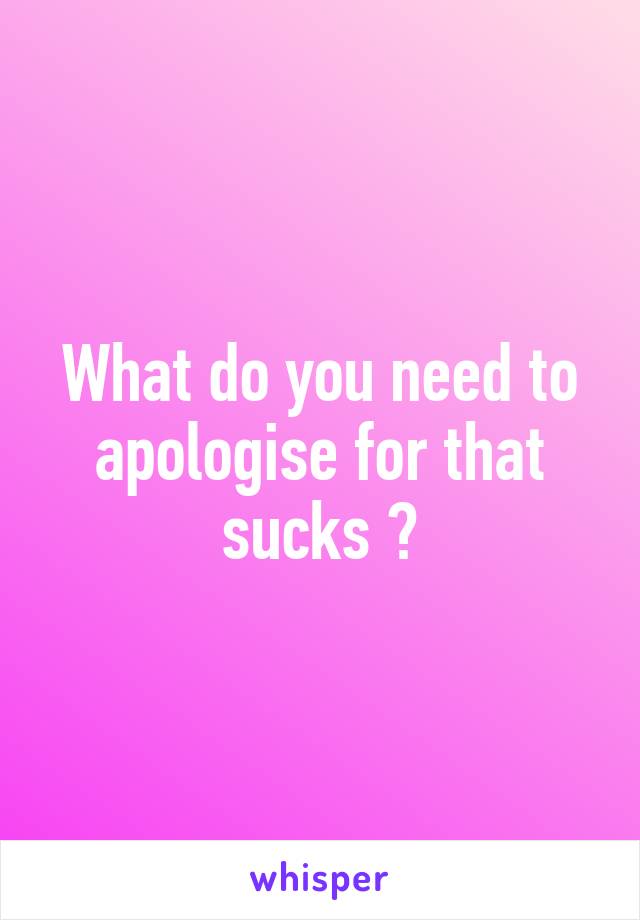 What do you need to apologise for that sucks 😔