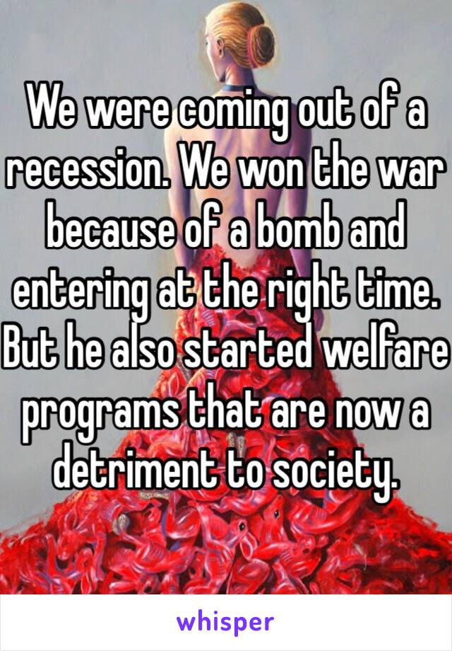 We were coming out of a recession. We won the war because of a bomb and entering at the right time. But he also started welfare programs that are now a detriment to society. 