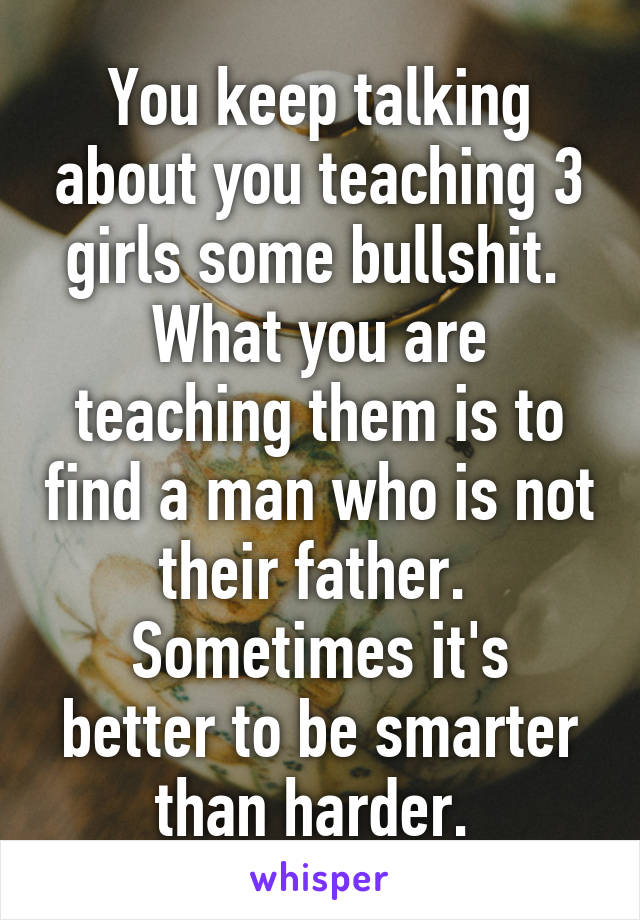 You keep talking about you teaching 3 girls some bullshit. 
What you are teaching them is to find a man who is not their father. 
Sometimes it's better to be smarter than harder. 