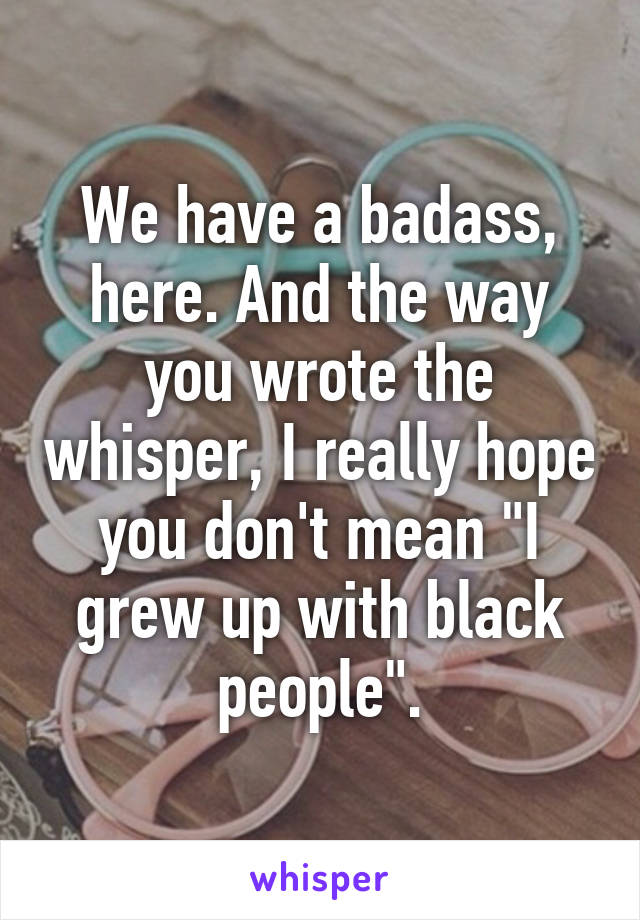 We have a badass, here. And the way you wrote the whisper, I really hope you don't mean "I grew up with black people".