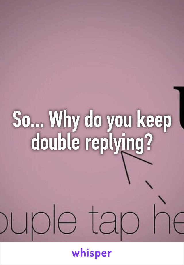 So... Why do you keep double replying?