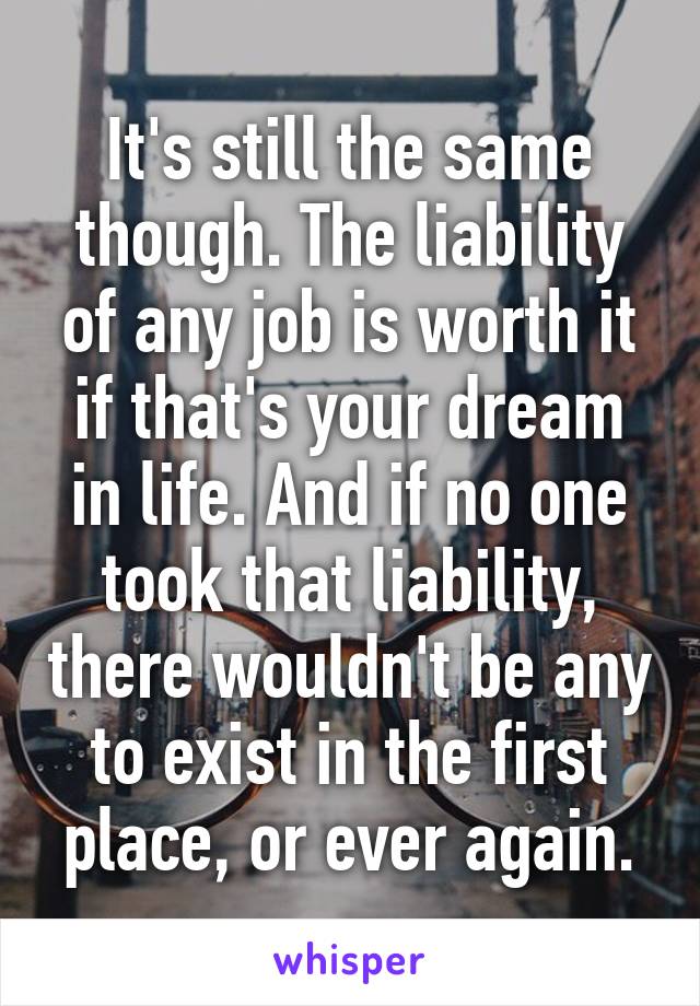 It's still the same though. The liability of any job is worth it if that's your dream in life. And if no one took that liability, there wouldn't be any to exist in the first place, or ever again.