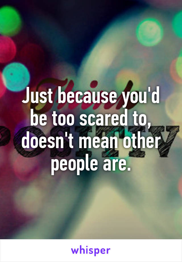 Just because you'd be too scared to, doesn't mean other people are.