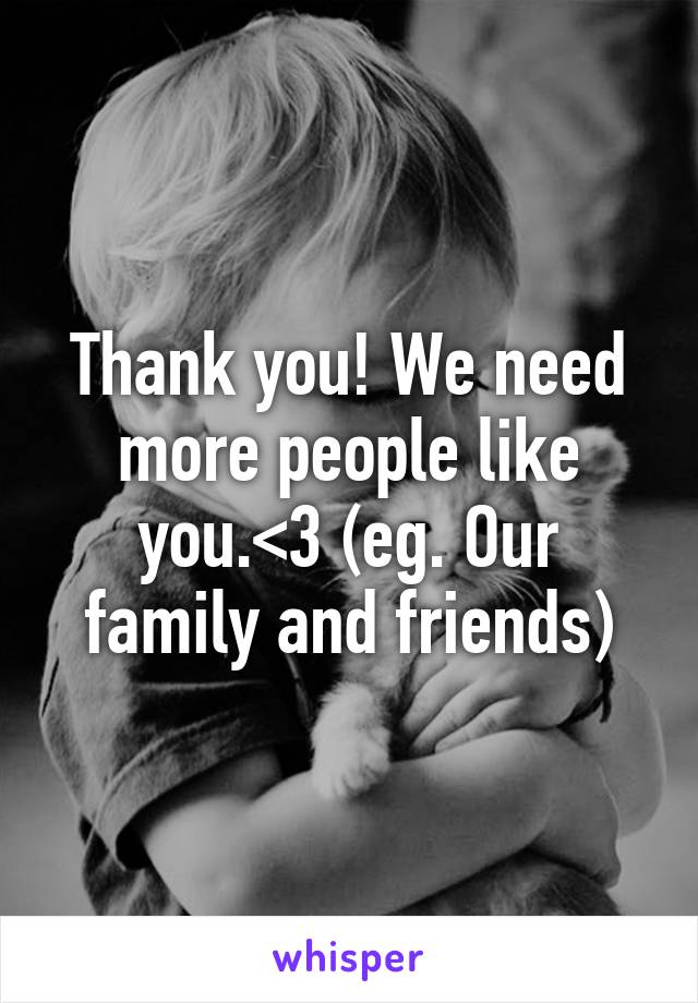 Thank you! We need more people like you.<3 (eg. Our family and friends)