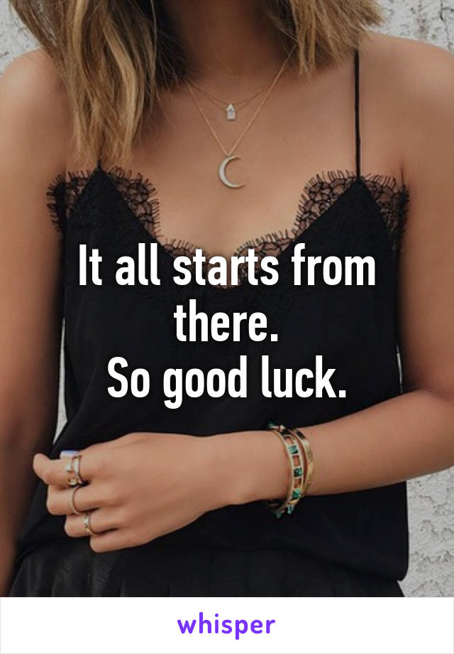 It all starts from there.
So good luck.