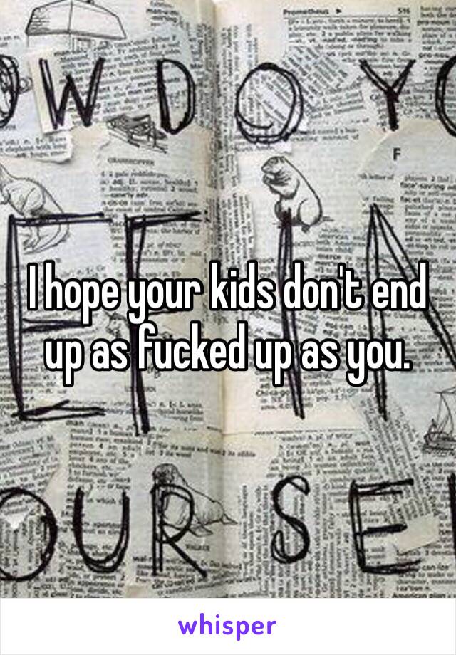 I hope your kids don't end up as fucked up as you.