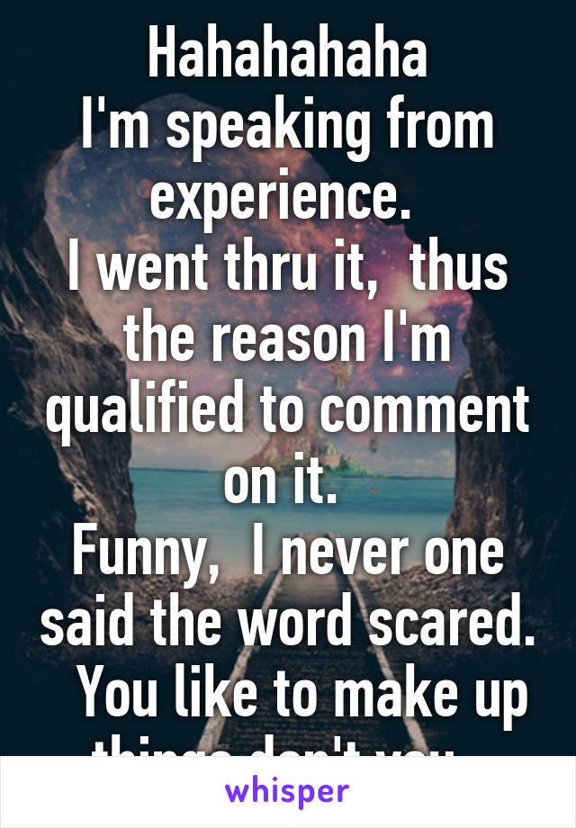 Hahahahaha
I'm speaking from experience. 
I went thru it,  thus the reason I'm qualified to comment on it. 
Funny,  I never one said the word scared.   You like to make up things don't you. 