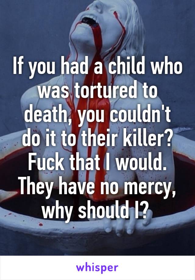 If you had a child who was tortured to death, you couldn't do it to their killer?
Fuck that I would. They have no mercy, why should I? 