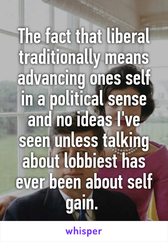 The fact that liberal traditionally means advancing ones self in a political sense and no ideas I've seen unless talking about lobbiest has ever been about self gain. 