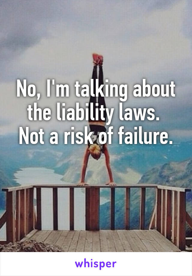 No, I'm talking about the liability laws. 
Not a risk of failure. 
