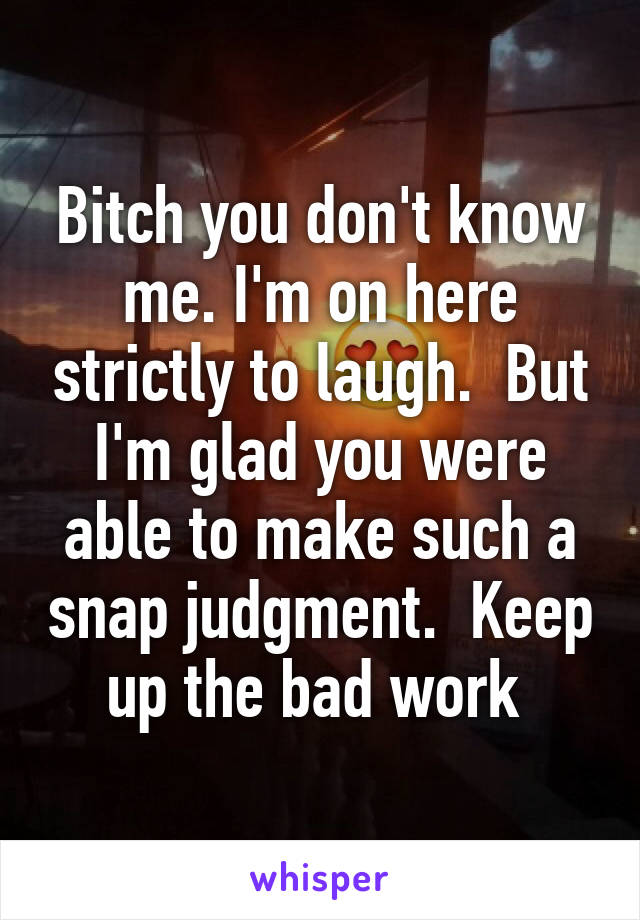 Bitch you don't know me. I'm on here strictly to laugh.  But I'm glad you were able to make such a snap judgment.  Keep up the bad work 