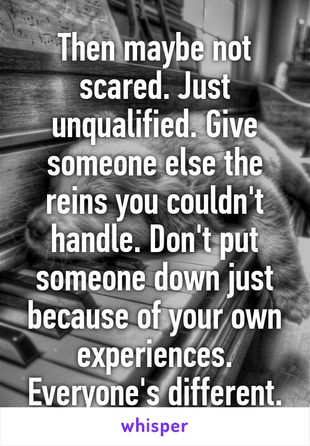 Then maybe not scared. Just unqualified. Give someone else the reins you couldn't handle. Don't put someone down just because of your own experiences. Everyone's different.