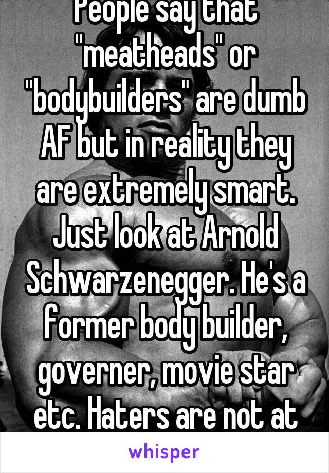 People say that "meatheads" or "bodybuilders" are dumb AF but in reality they are extremely smart. Just look at Arnold Schwarzenegger. He's a former body builder, governer, movie star etc. Haters are not at our level