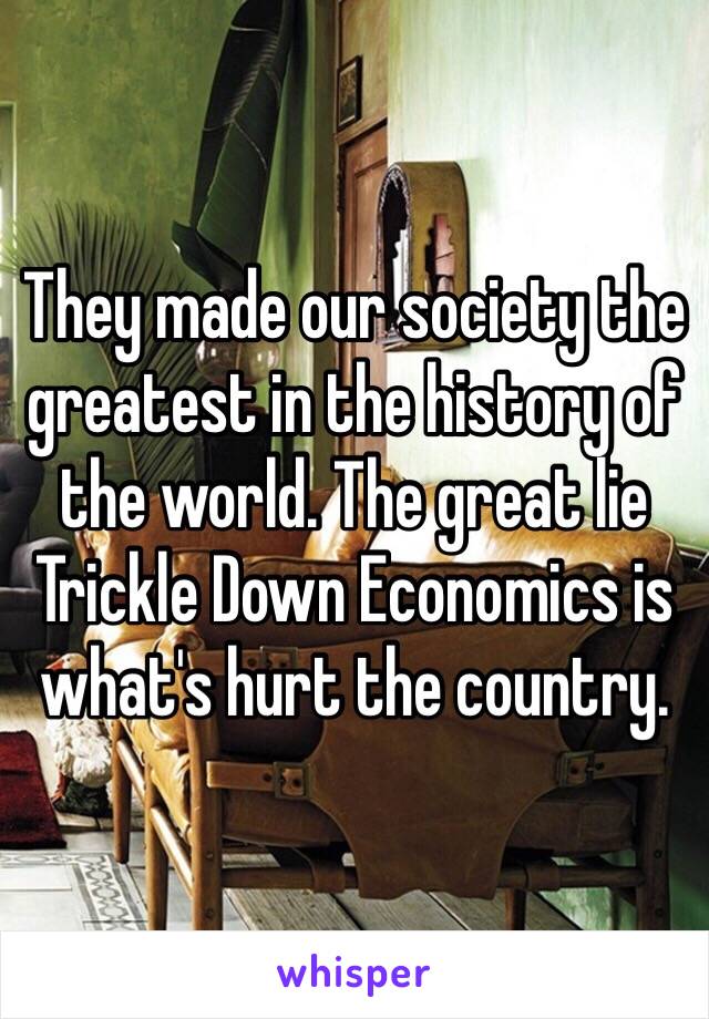 They made our society the greatest in the history of the world. The great lie Trickle Down Economics is what's hurt the country. 