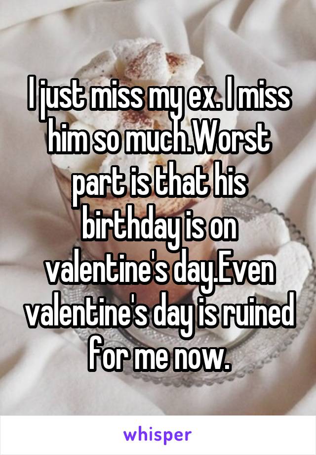 I just miss my ex. I miss him so much.Worst part is that his birthday is on valentine's day.Even valentine's day is ruined for me now.