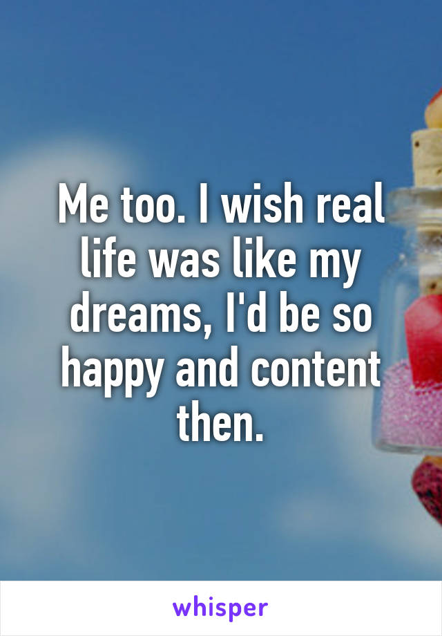 Me too. I wish real life was like my dreams, I'd be so happy and content then.