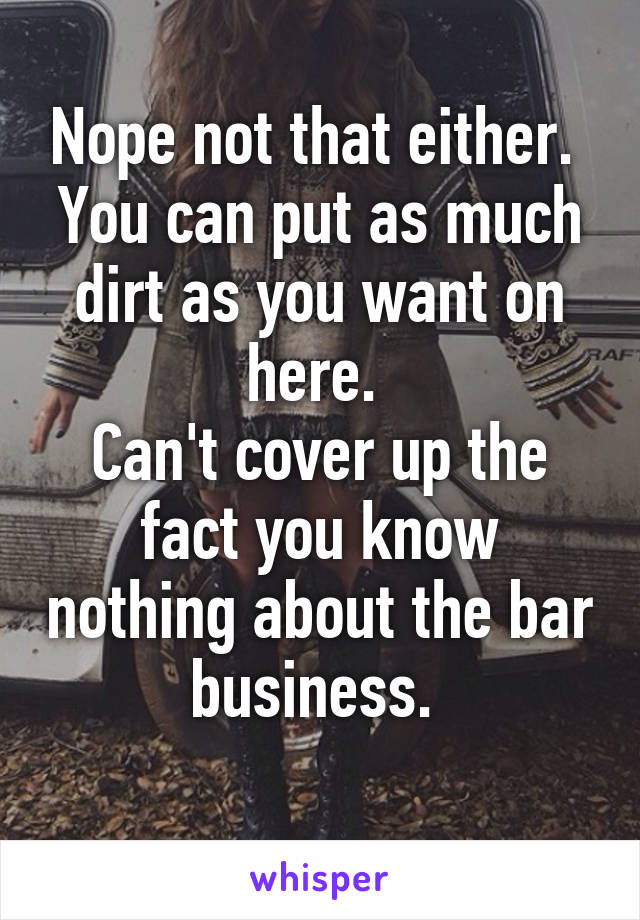 Nope not that either. 
You can put as much dirt as you want on here. 
Can't cover up the fact you know nothing about the bar business. 
