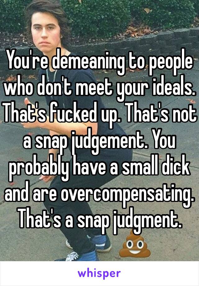 You're demeaning to people who don't meet your ideals. That's fucked up. That's not a snap judgement. You probably have a small dick and are overcompensating. That's a snap judgment.