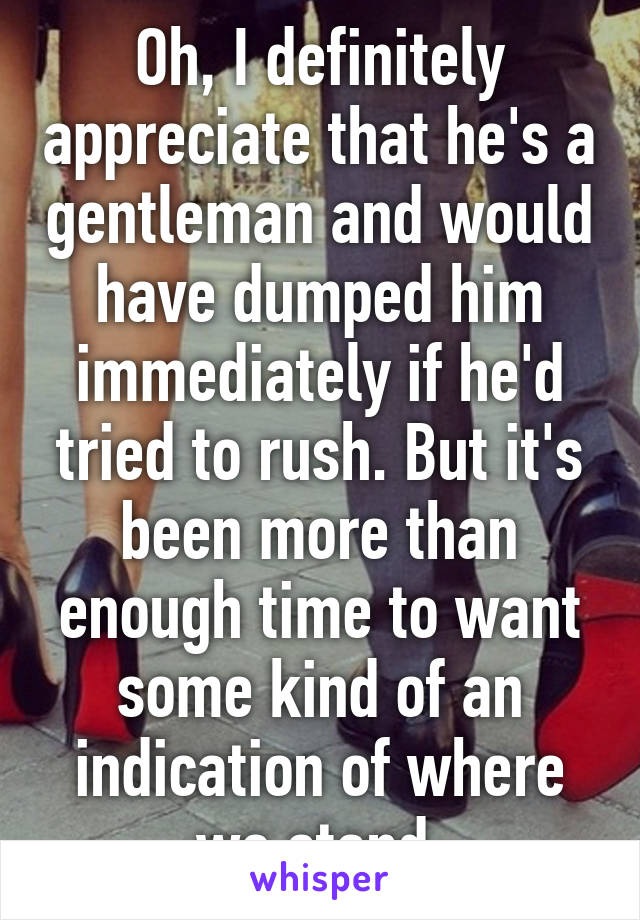 Oh, I definitely appreciate that he's a gentleman and would have dumped him immediately if he'd tried to rush. But it's been more than enough time to want some kind of an indication of where we stand.