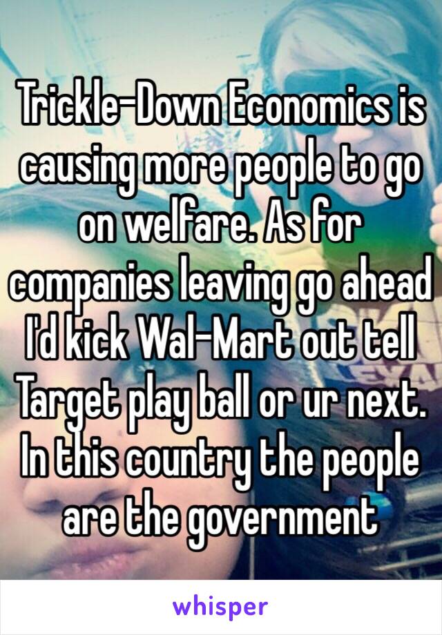 Trickle-Down Economics is causing more people to go on welfare. As for companies leaving go ahead I'd kick Wal-Mart out tell Target play ball or ur next. In this country the people are the government 