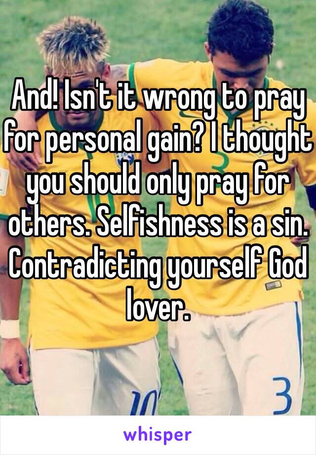 And! Isn't it wrong to pray for personal gain? I thought you should only pray for others. Selfishness is a sin. Contradicting yourself God lover.