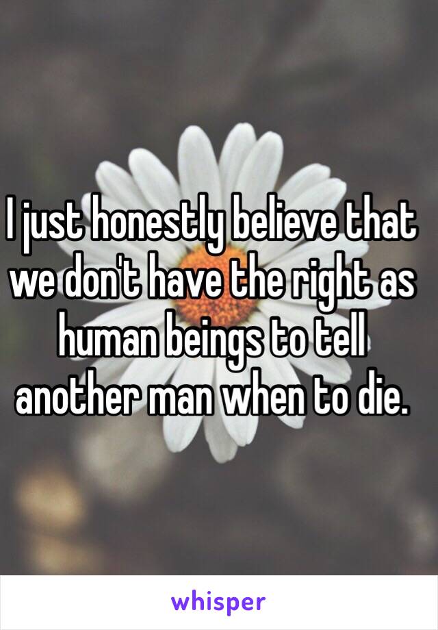 I just honestly believe that we don't have the right as human beings to tell another man when to die.