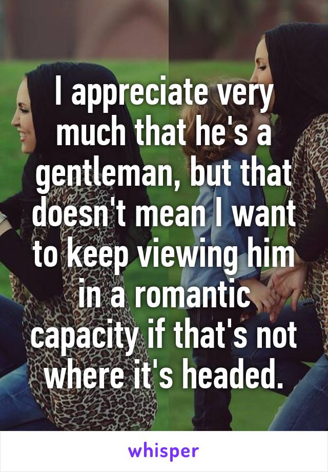 I appreciate very much that he's a gentleman, but that doesn't mean I want to keep viewing him in a romantic capacity if that's not where it's headed.