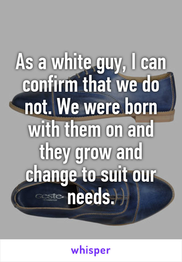 As a white guy, I can confirm that we do not. We were born with them on and they grow and change to suit our needs.