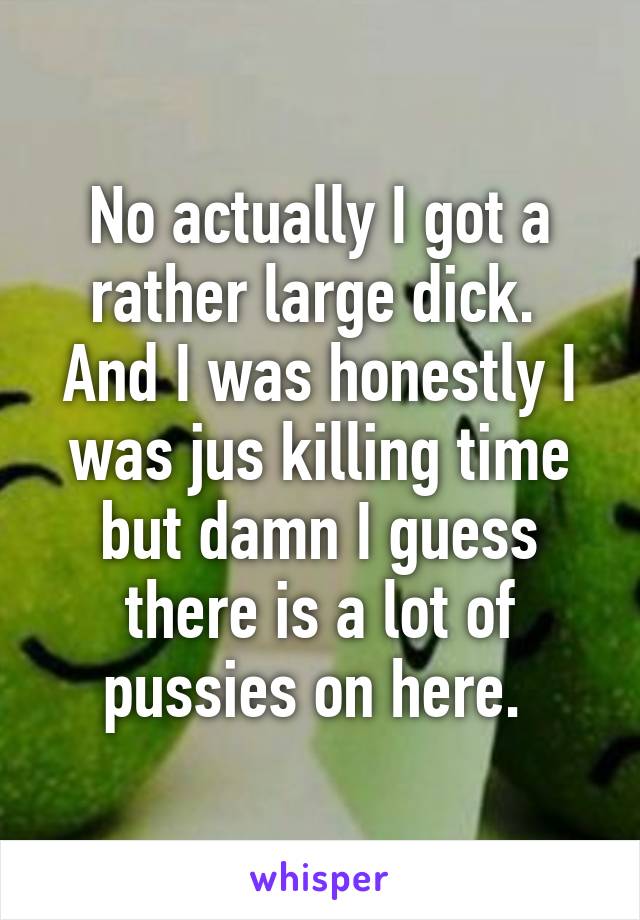 No actually I got a rather large dick.  And I was honestly I was jus killing time but damn I guess there is a lot of pussies on here. 