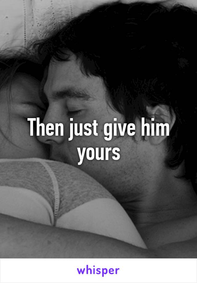 Then just give him yours