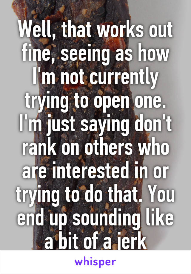 Well, that works out fine, seeing as how I'm not currently trying to open one. I'm just saying don't rank on others who are interested in or trying to do that. You end up sounding like a bit of a jerk