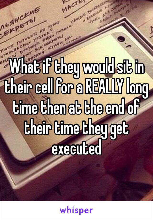 What if they would sit in their cell for a REALLY long time then at the end of their time they get executed