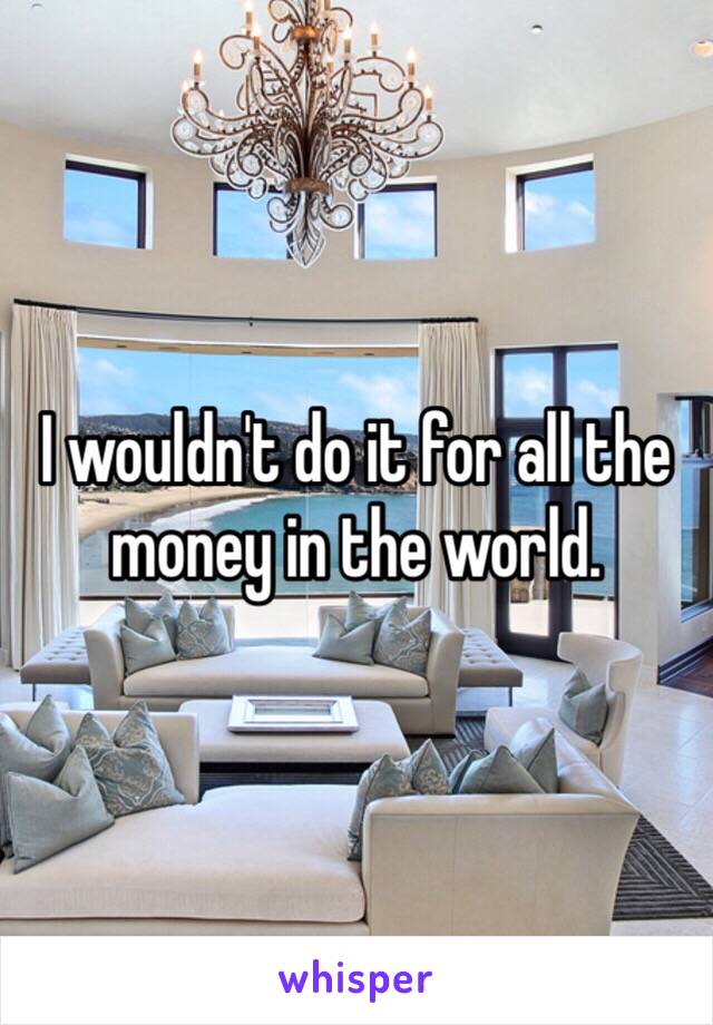 I wouldn't do it for all the money in the world.