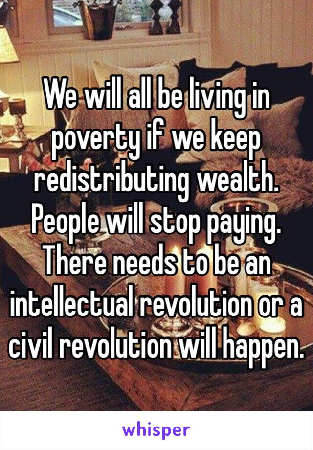 We will all be living in poverty if we keep redistributing wealth. People will stop paying. There needs to be an intellectual revolution or a civil revolution will happen. 