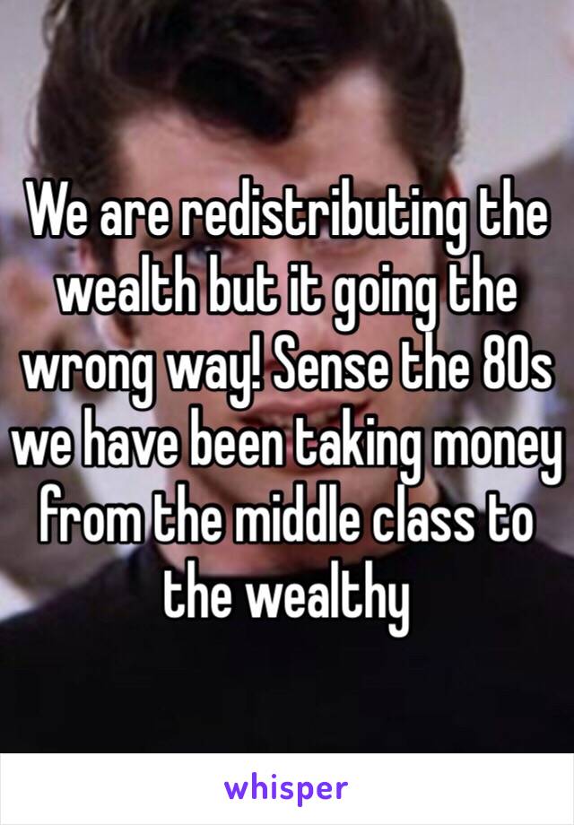 We are redistributing the wealth but it going the wrong way! Sense the 80s we have been taking money from the middle class to the wealthy 