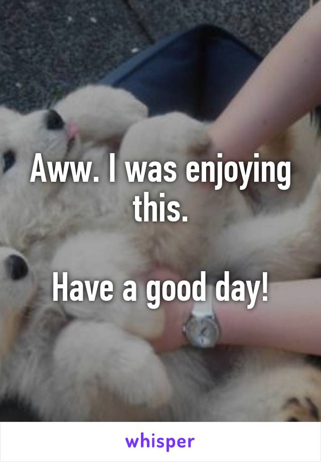 Aww. I was enjoying this.

Have a good day!