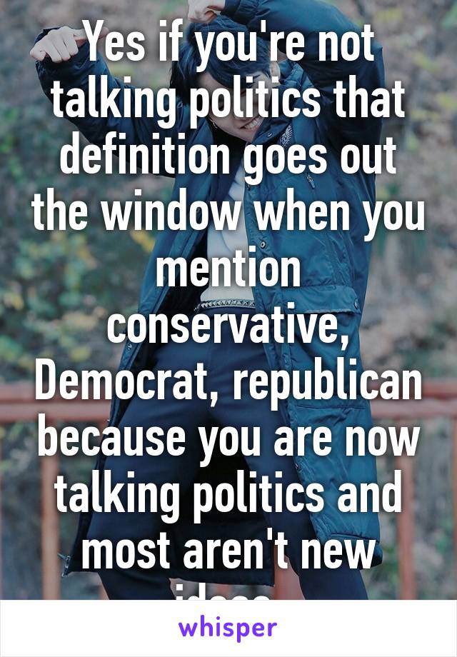 Yes if you're not talking politics that definition goes out the window when you mention conservative, Democrat, republican because you are now talking politics and most aren't new ideas 