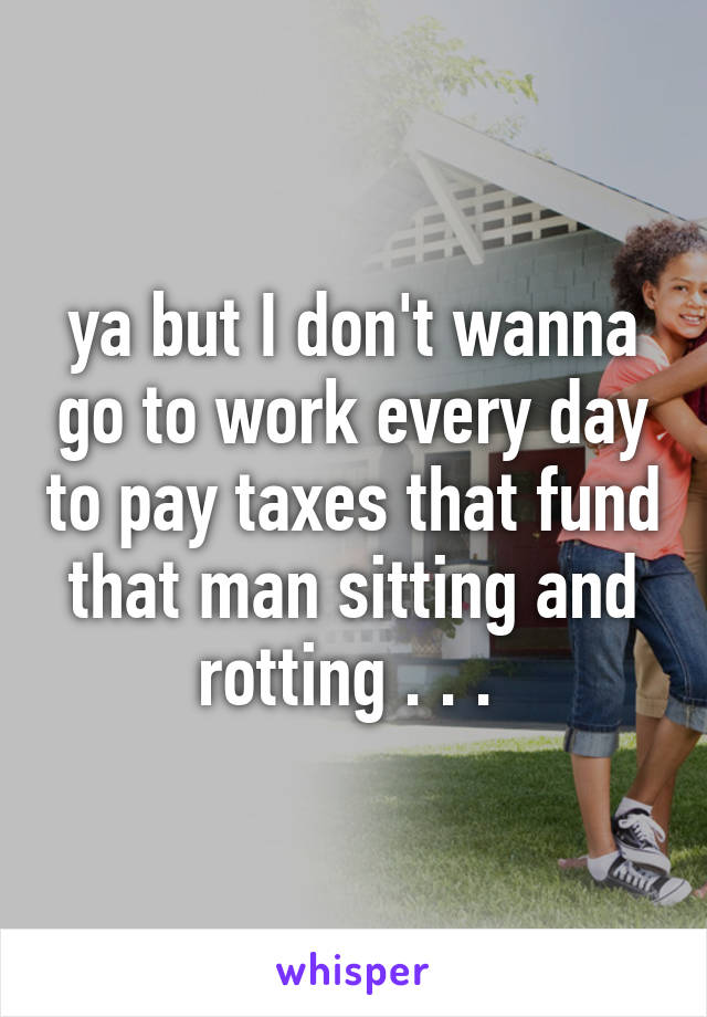 ya but I don't wanna go to work every day to pay taxes that fund that man sitting and rotting . . . 