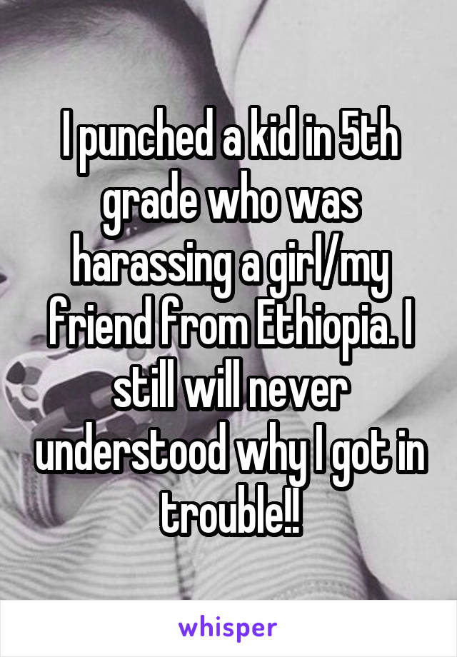 I punched a kid in 5th grade who was harassing a girl/my friend from Ethiopia. I still will never understood why I got in trouble!!