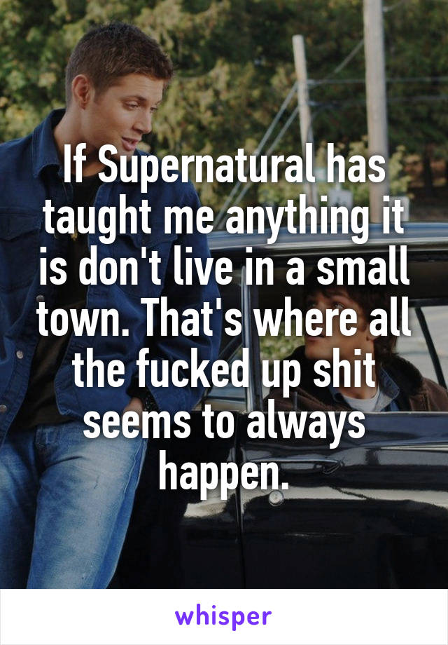 If Supernatural has taught me anything it is don't live in a small town. That's where all the fucked up shit seems to always happen.